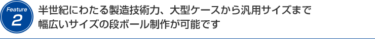 半世紀にわたる製造技術力、大型ケースから汎用サイズまで幅広いサイズの 段ボール制作が可能です 