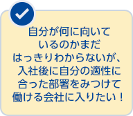 自分が何に向いているのかまだ はっきりわからないが、入社後に自分の適性に合った部署をみつけて働ける会社に入りたい！